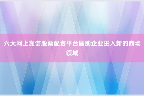 六大网上靠谱股票配资平台匡助企业进入新的商场领域