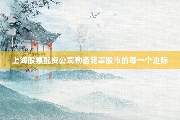 上海股票配资公司勤奋笼罩股市的每一个边际