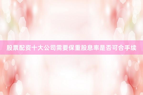 股票配资十大公司需要保重股息率是否可合手续