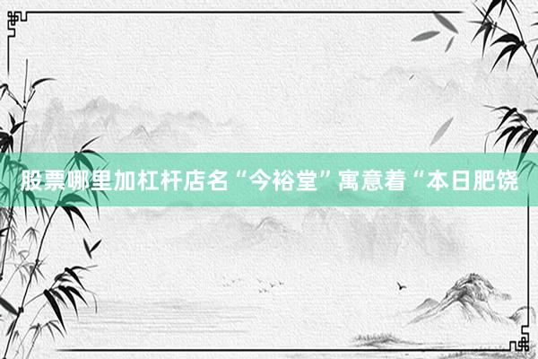 股票哪里加杠杆店名“今裕堂”寓意着“本日肥饶