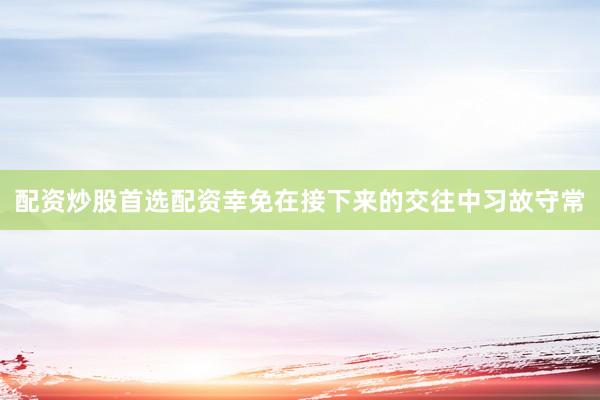 配资炒股首选配资幸免在接下来的交往中习故守常