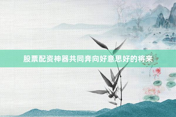 股票配资神器共同奔向好意思好的将来