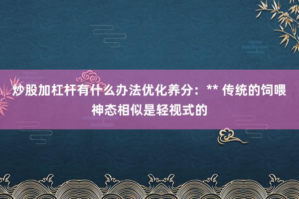 炒股加杠杆有什么办法优化养分:** 传统的饲喂神态相似是轻视式的