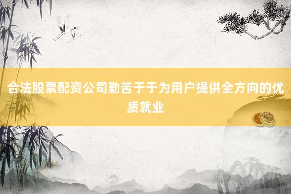合法股票配资公司勤苦于于为用户提供全方向的优质就业
