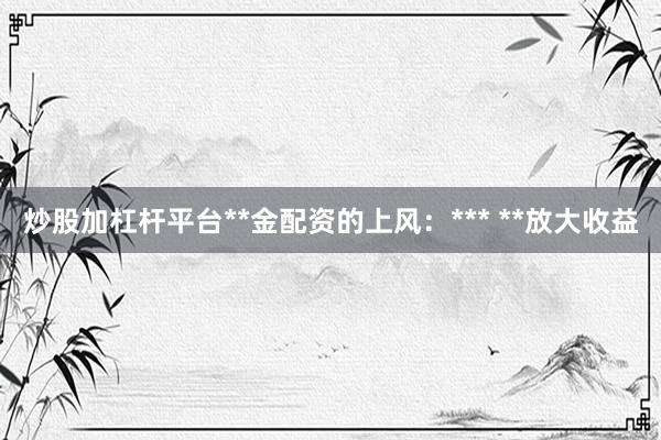 炒股加杠杆平台**金配资的上风:*** **放大收益