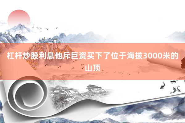 杠杆炒股利息他斥巨资买下了位于海拔3000米的山顶