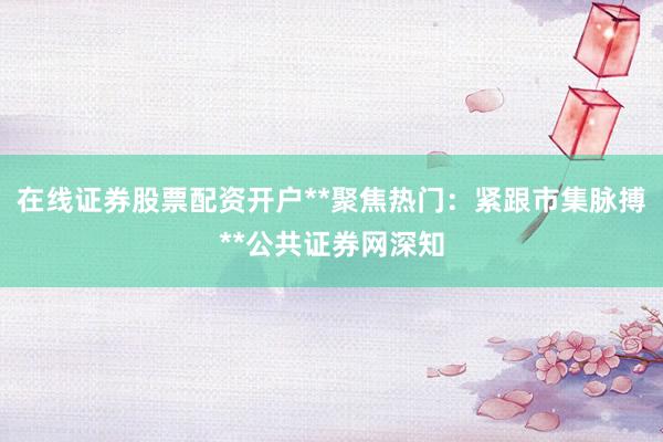 在线证券股票配资开户**聚焦热门:紧跟市集脉搏**公共证券网深知