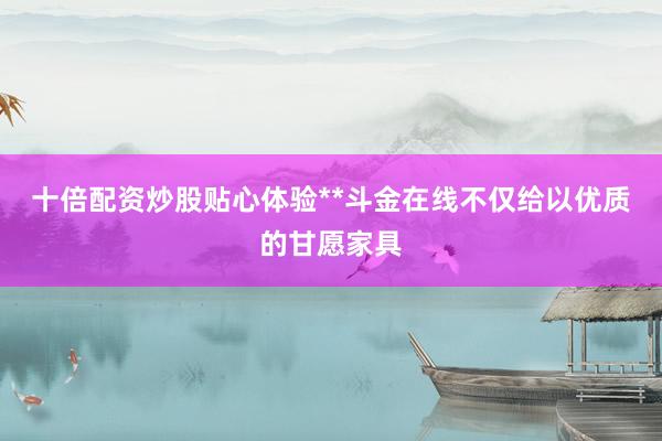 十倍配资炒股贴心体验**斗金在线不仅给以优质的甘愿家具