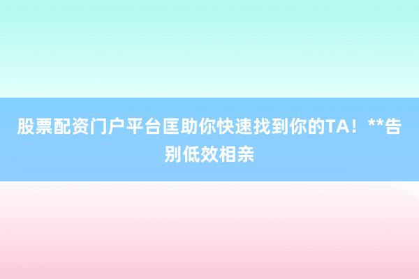 股票配资门户平台匡助你快速找到你的TA!**告别低效相亲