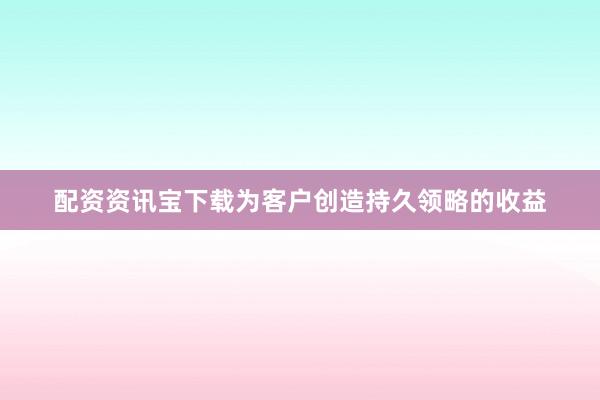 配资资讯宝下载为客户创造持久领略的收益