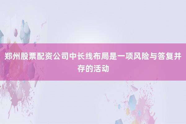 郑州股票配资公司中长线布局是一项风险与答复并存的活动