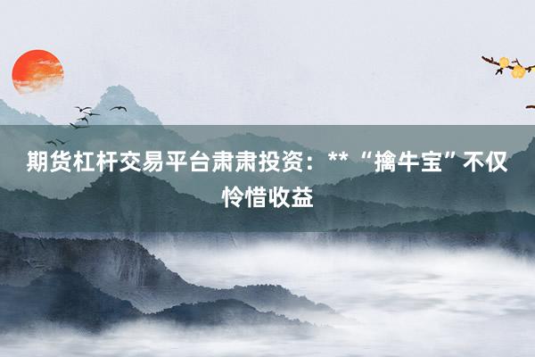 期货杠杆交易平台肃肃投资:** “擒牛宝”不仅怜惜收益