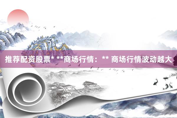 推荐配资股票* **商场行情:** 商场行情波动越大