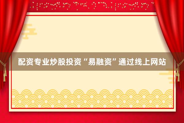 配资专业炒股投资“易融资”通过线上网站