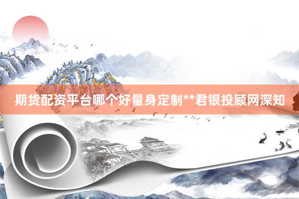 期货配资平台哪个好量身定制**君银投顾网深知