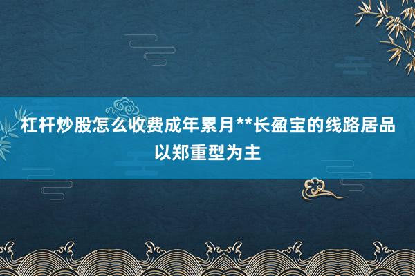 杠杆炒股怎么收费成年累月**长盈宝的线路居品以郑重型为主