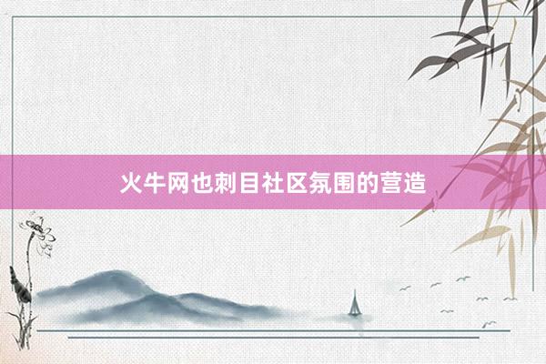 火牛网也刺目社区氛围的营造