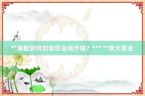 **瑞配资何如助您金钱升值?*** **放大资金