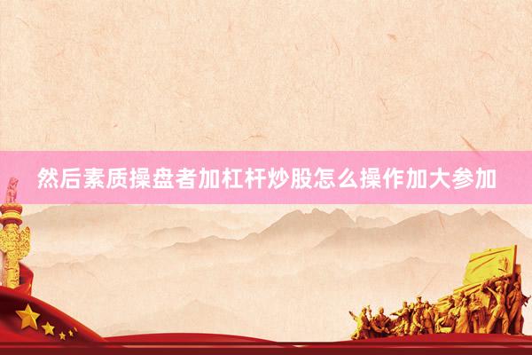 然后素质操盘者加杠杆炒股怎么操作加大参加