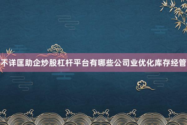 不详匡助企炒股杠杆平台有哪些公司业优化库存经管
