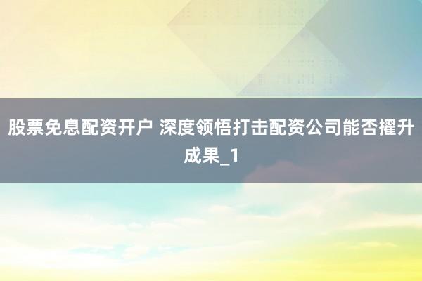 股票免息配资开户 深度领悟打击配资公司能否擢升成果_1
