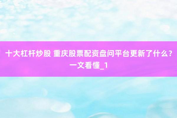 十大杠杆炒股 重庆股票配资盘问平台更新了什么?一文看懂_1