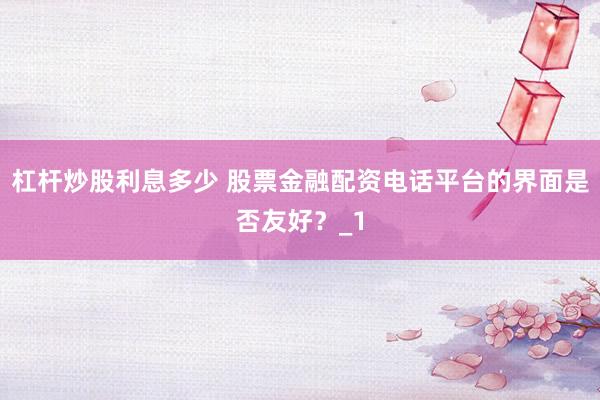 杠杆炒股利息多少 股票金融配资电话平台的界面是否友好?_1