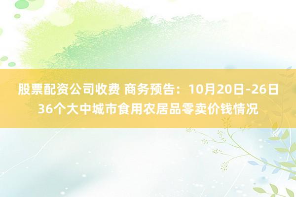 股票配资公司收费 商务预告:10月20日-26日36个大中城市食用农居品零卖价钱情况