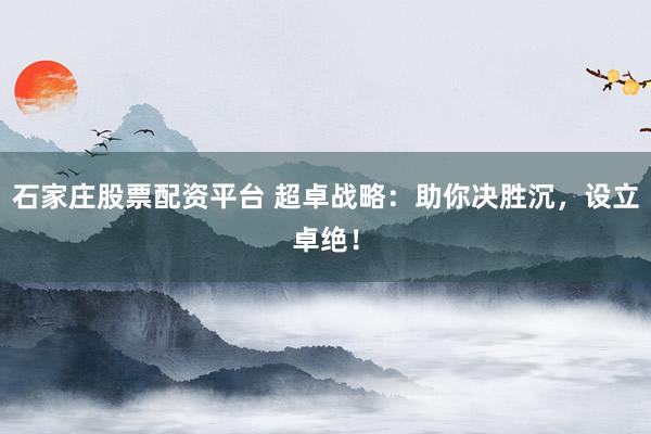 石家庄股票配资平台 超卓战略:助你决胜沉,设立卓绝!