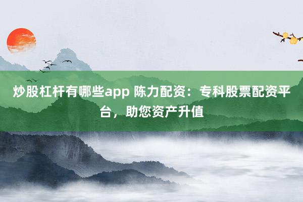炒股杠杆有哪些app 陈力配资:专科股票配资平台,助您资产升值