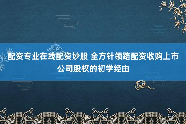 配资专业在线配资炒股 全方针领路配资收购上市公司股权的初学经由