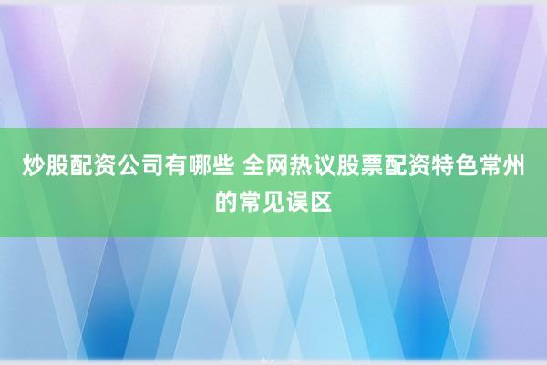 炒股配资公司有哪些 全网热议股票配资特色常州的常见误区