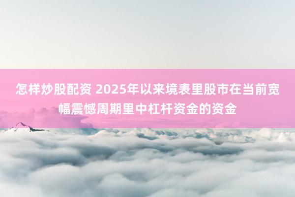 怎样炒股配资 2025年以来境表里股市在当前宽幅震憾周期里中杠杆资金的资金