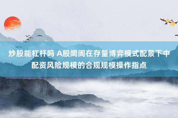 炒股能杠杆吗 A股阛阓在存量博弈模式配景下中配资风险规模的合规规模操作指点