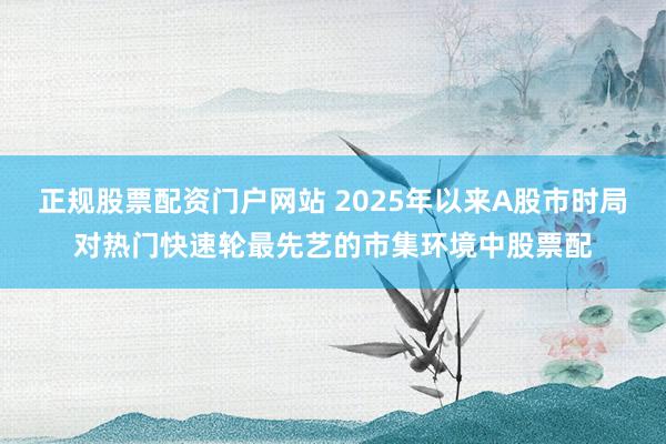 正规股票配资门户网站 2025年以来A股市时局对热门快速轮最先艺的市集环境中股票配