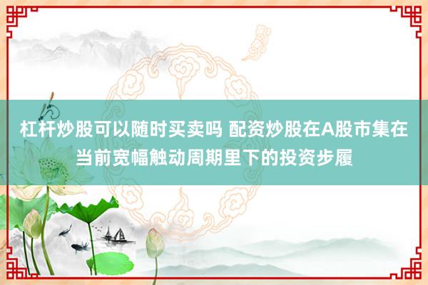 杠杆炒股可以随时买卖吗 配资炒股在A股市集在当前宽幅触动周期里下的投资步履