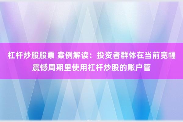 杠杆炒股股票 案例解读：投资者群体在当前宽幅震憾周期里使用杠杆炒股的账户管