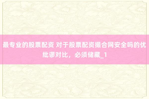 最专业的股票配资 对于股票配资撮合网安全吗的优纰谬对比,必须储藏_1